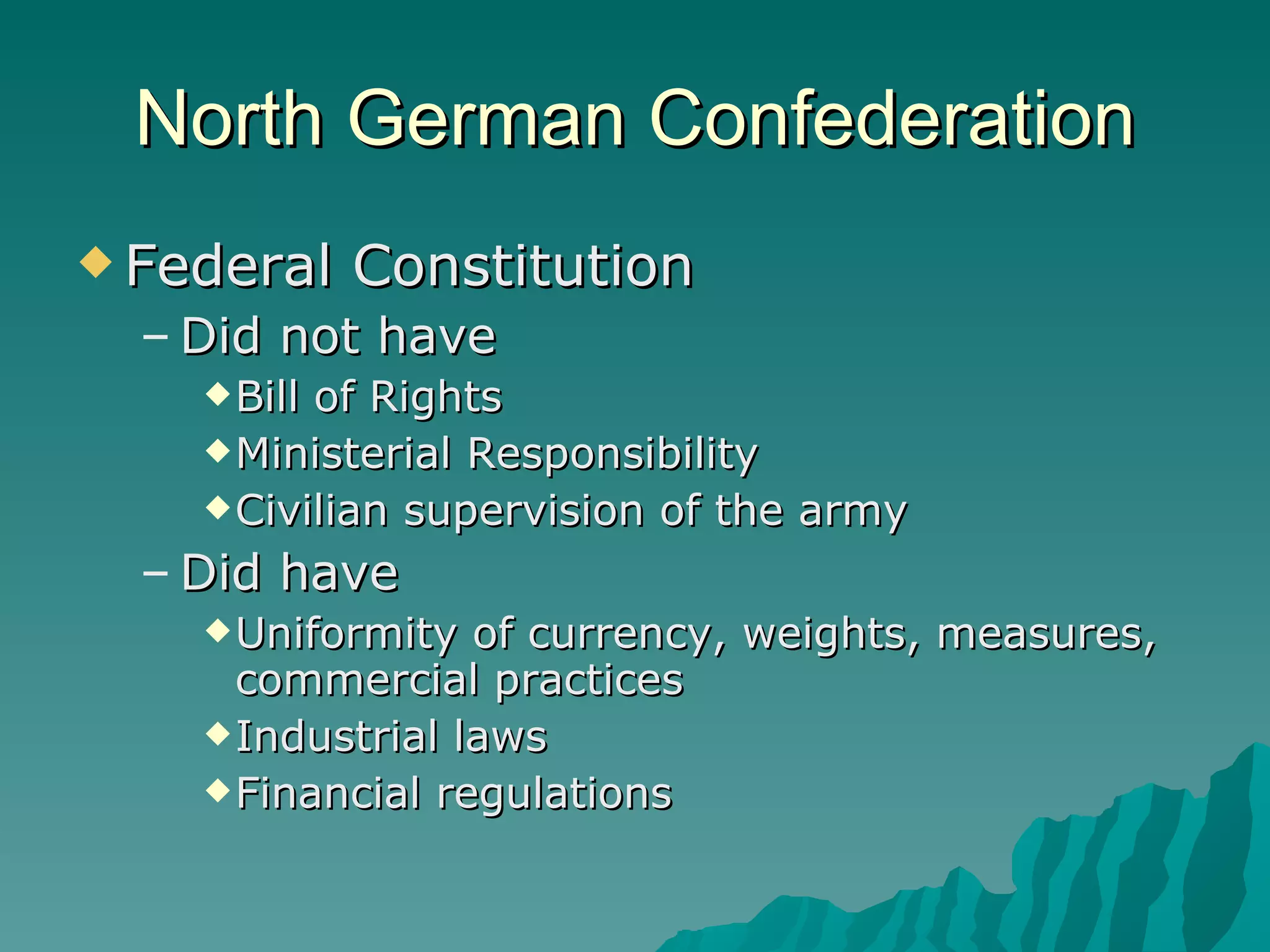 North German Confederation Federal Constitution Did not have Bill of Rights Ministerial Responsibility Civilian supervision of the army Did have Uniformity of currency, weights, measures, commercial practices Industrial laws Financial regulations 