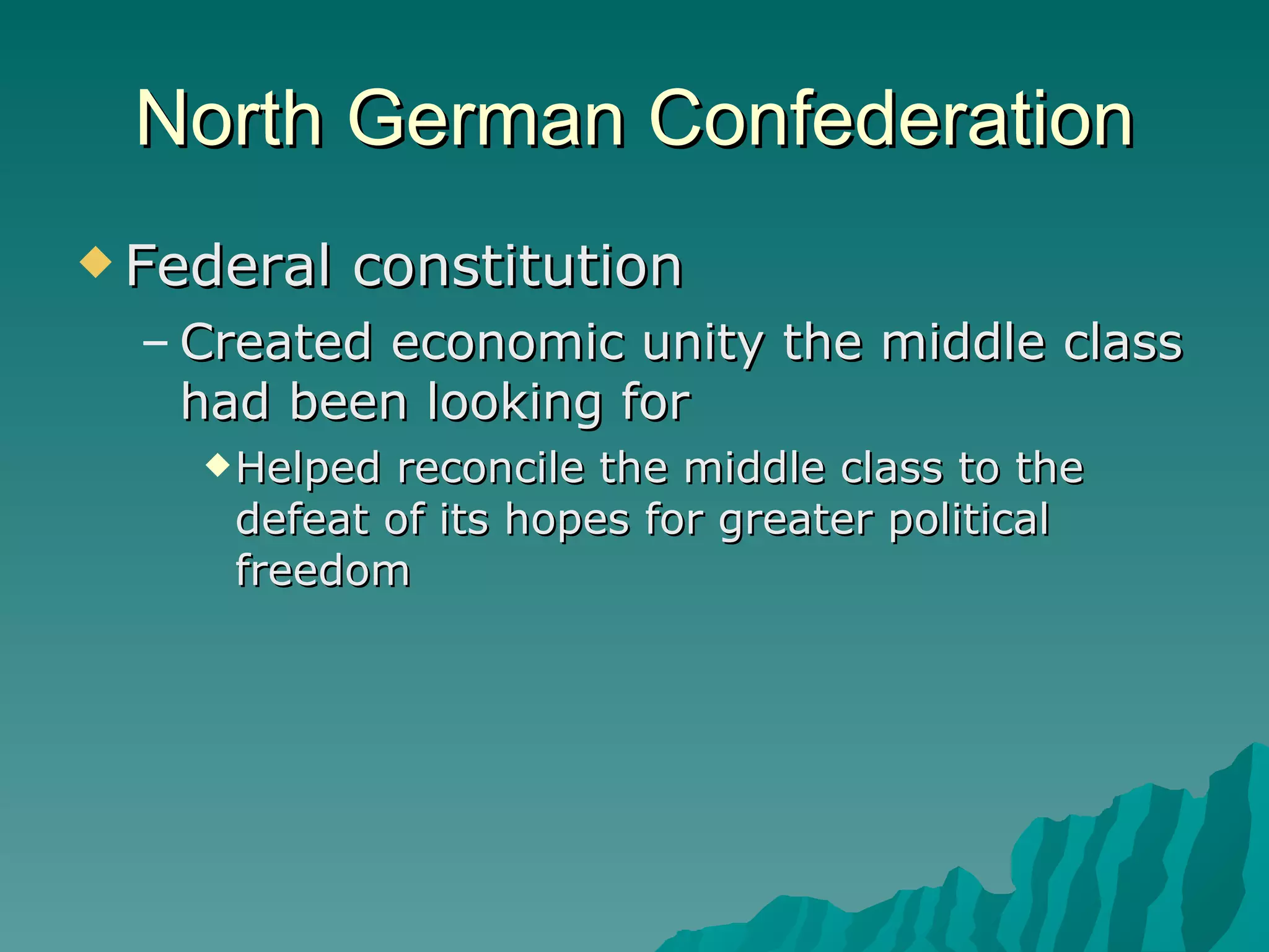 North German Confederation Federal constitution Created economic unity the middle class had been looking for Helped reconcile the middle class to the defeat of its hopes for greater political freedom 