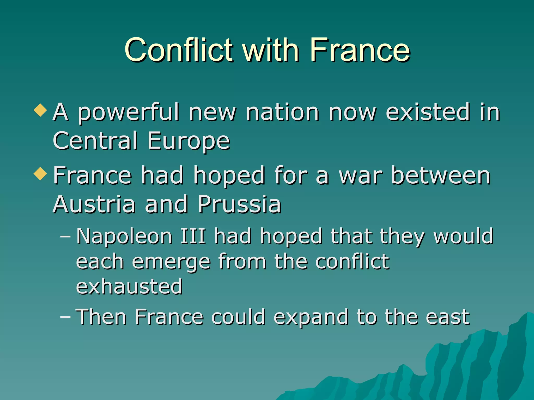 Conflict with France A powerful new nation now existed in Central Europe France had hoped for a war between Austria and Prussia Napoleon III had hoped that they would each emerge from the conflict exhausted Then France could expand to the east 