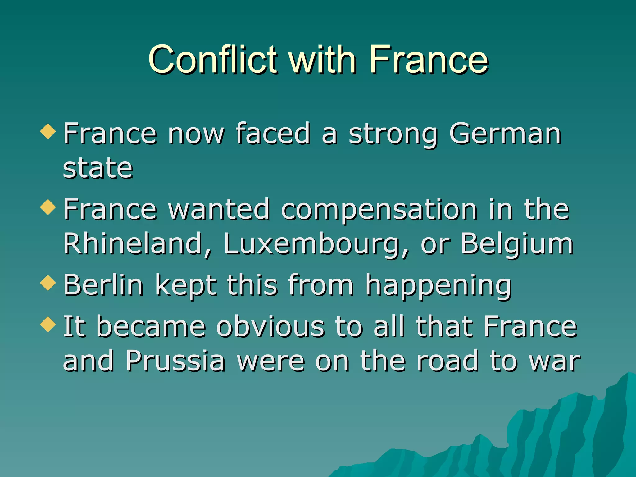 Conflict with France France now faced a strong German state France wanted compensation in the Rhineland, Luxembourg, or Belgium Berlin kept this from happening It became obvious to all that France and Prussia were on the road to war 