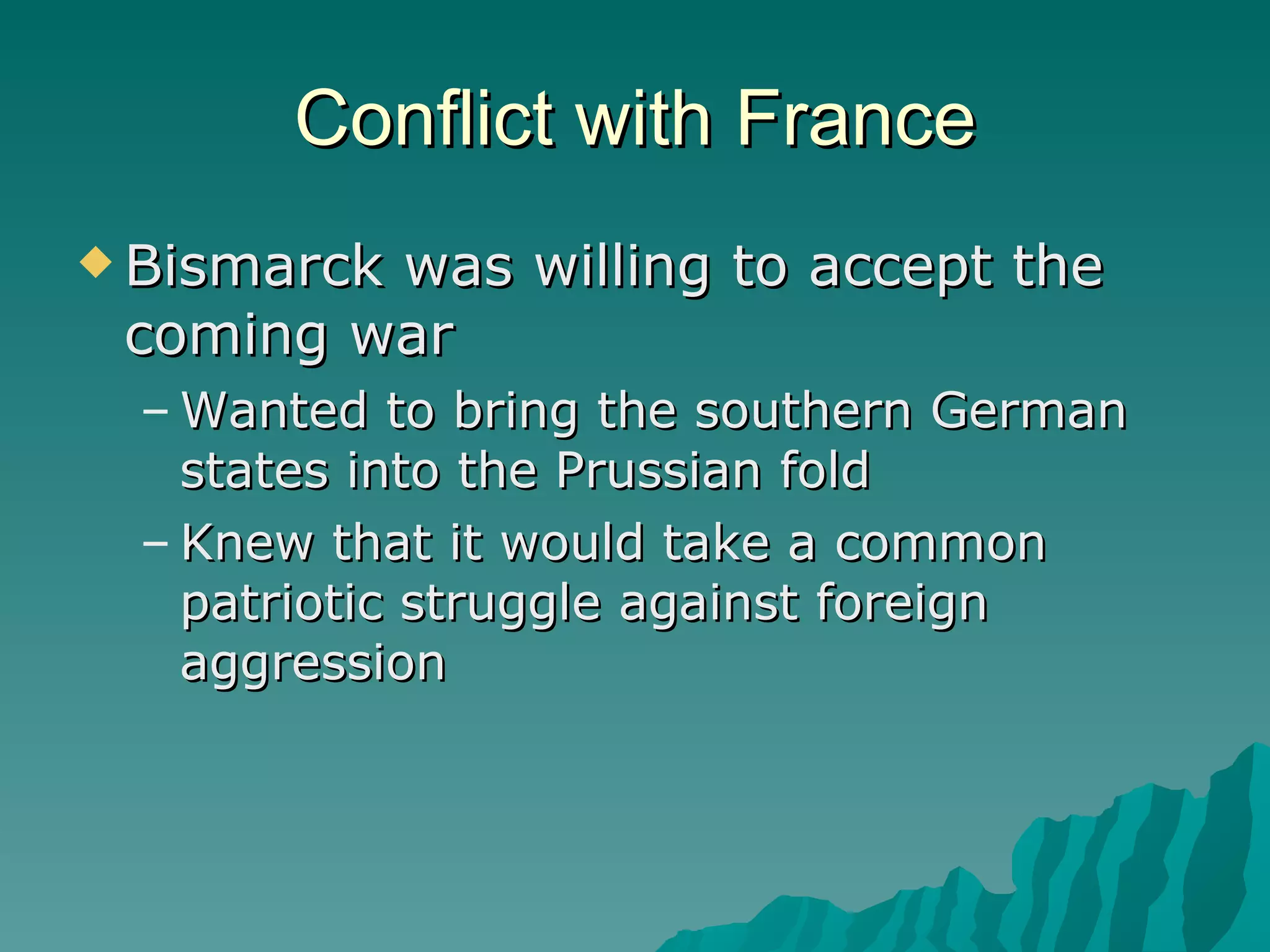 Conflict with France Bismarck was willing to accept the coming war Wanted to bring the southern German states into the Prussian fold Knew that it would take a common patriotic struggle against foreign aggression 