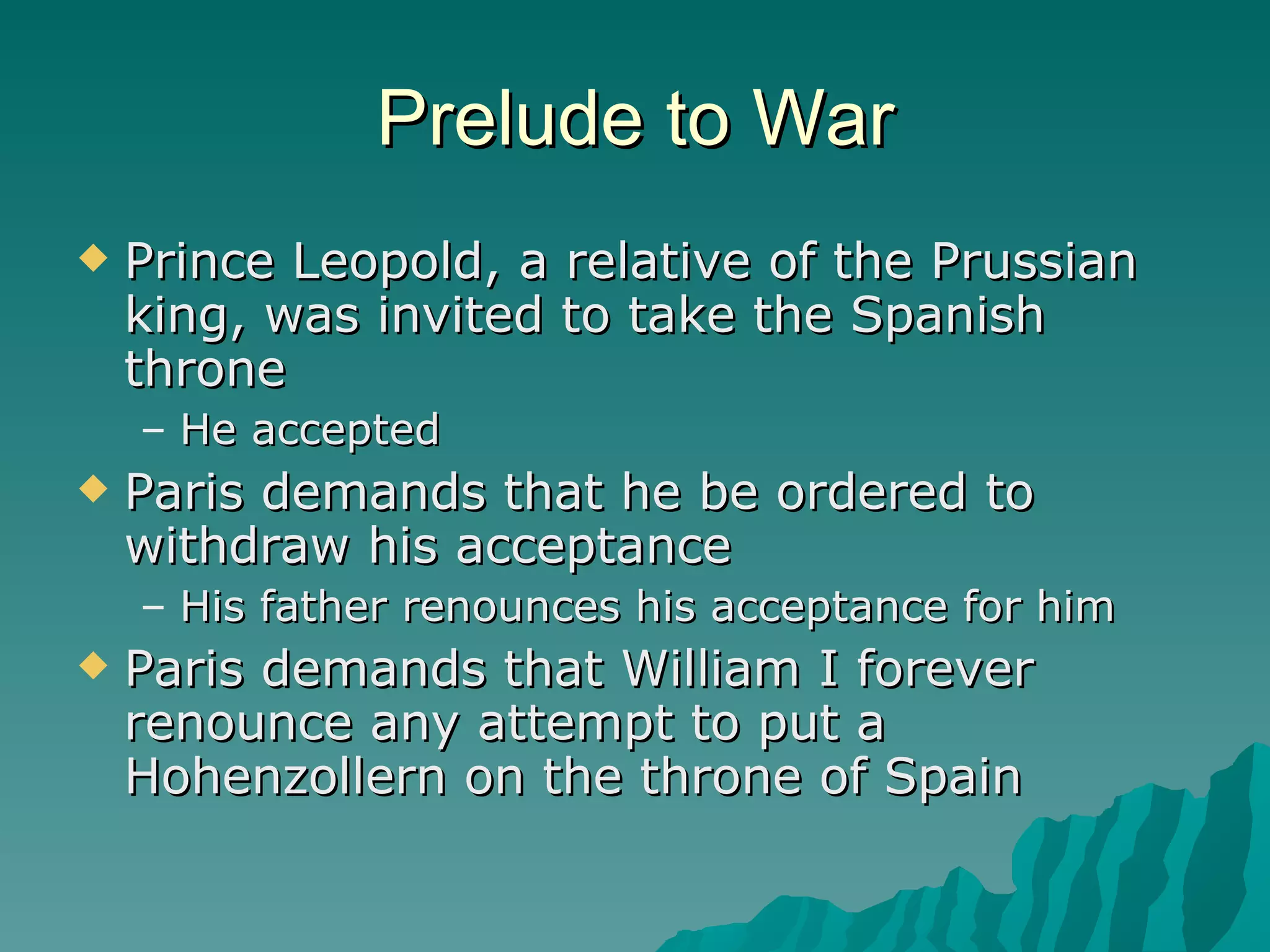 Prelude to War Prince Leopold, a relative of the Prussian king, was invited to take the Spanish throne He accepted Paris demands that he be ordered to withdraw his acceptance His father renounces his acceptance for him Paris demands that William I forever renounce any attempt to put a Hohenzollern on the throne of Spain 
