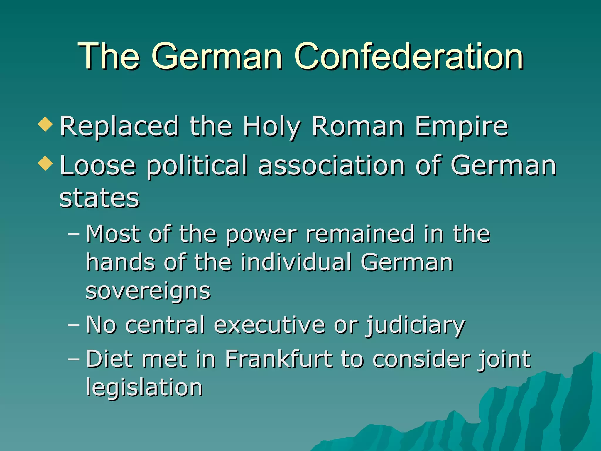 The German Confederation Replaced the Holy Roman Empire Loose political association of German states Most of the power remained in the hands of the individual German sovereigns No central executive or judiciary Diet met in Frankfurt to consider joint legislation 
