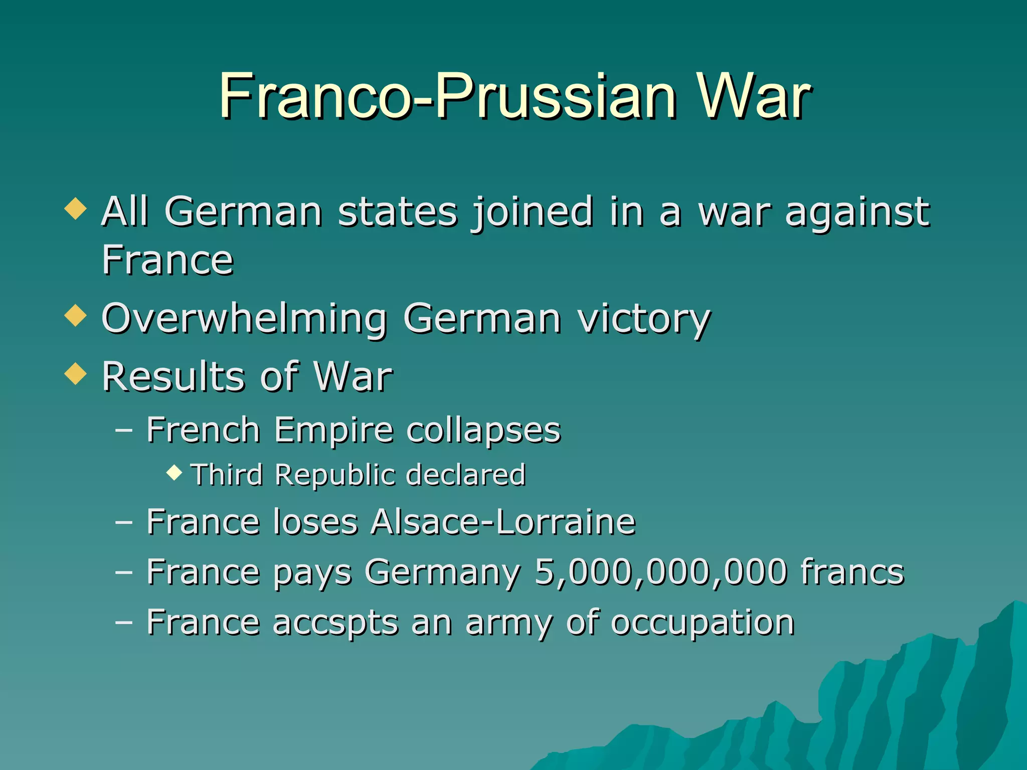 Franco-Prussian War All German states joined in a war against France Overwhelming German victory Results of War French Empire collapses Third Republic declared France loses Alsace-Lorraine France pays Germany 5,000,000,000 francs France accspts an army of occupation 