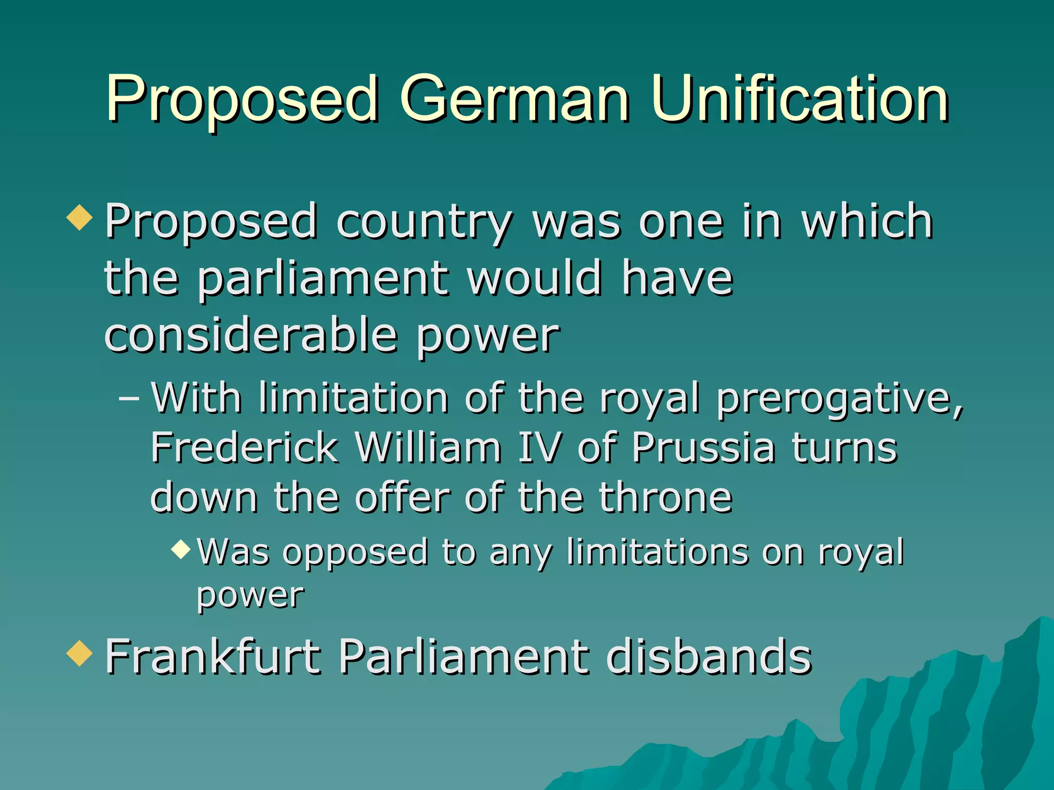 Proposed German Unification Proposed country was one in which the parliament would have considerable power With limitation of the royal prerogative, Frederick William IV of Prussia turns down the offer of the throne Was opposed to any limitations on royal power Frankfurt Parliament disbands  
