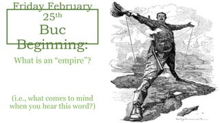 Friday February
25th
Buc
Beginning:
What is an “empire”?
“One Group of People
Ruling over Many”
(i.e., what comes to mind
when you hear this word?)
 