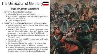 The Unification of Germany
- Steps to German Unification -
• 1864: The Second Schleswig War
• Alliance between Prussia and Austria.
• War against Denmark to win two border provinces:
Schleswig and Holstein.
• Quick victory for Prussia.
• 1866: The Seven Weeks War (Austro-Prussian War)
• Bismarck provoked border conflicts with Austria over
Schleswig and Holstein.
• Bismarck had negotiated a secret agreement with
Italy to help each other fight off Austria, plus
agreements of neutrality from France and Russia.
• The tensions provoked Austria into declaring war on
Prussia in 1866.
• The war was over quickly. Prussia won and badly
humiliated Austria.
• The Austrians also lost the region of Venetia to Italy.
• Prussia then took control of northern Germany.
• In 1867, the remaining states of the north (who were
inspired by nationalist ideas) joined a North German
Confederation—which was dominated by Prussia.
 