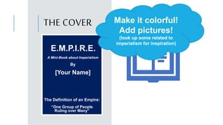 THE COVER
E.M.P.I.R.E.
A Mini-Book about Imperialism
By
[Your Name]
The Definition of an Empire:
“One Group of People
Ruling over Many”
Make it colorful!
Add pictures!
(look up some related to
imperialism for inspiration)
 