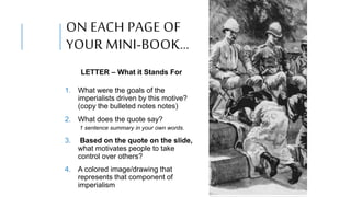 ON EACH PAGE OF
YOUR MINI-BOOK…
LETTER – What it Stands For
1. What were the goals of the
imperialists driven by this motive?
(copy the bulleted notes notes)
2. What does the quote say?
1 sentence summary in your own words.
3. Based on the quote on the slide,
what motivates people to take
control over others?
4. A colored image/drawing that
represents that component of
imperialism
 