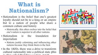 • Nationalism is the belief that one’s greatest
loyalty should not be to a king or an empire
but to a nation of people who share a
common culture and history.
• Historically, this often evolves into the belief that
one’s nation is superior to all other nations.
• Nationalism is the foundation for
imperialism
• Nations justify colonizing and influencing other
nations because they think theirs is the best.
• In the 1800s, there was a drive to transform
cultural nationality into a political state (this
 