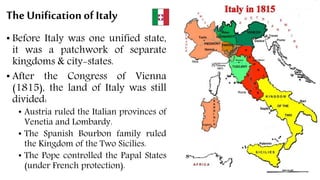The Unification of Italy
• Before Italy was one unified state,
it was a patchwork of separate
kingdoms & city-states.
• After the Congress of Vienna
(1815), the land of Italy was still
divided:
• Austria ruled the Italian provinces of
Venetia and Lombardy.
• The Spanish Bourbon family ruled
the Kingdom of the Two Sicilies.
• The Pope controlled the Papal States
(under French protection).
 