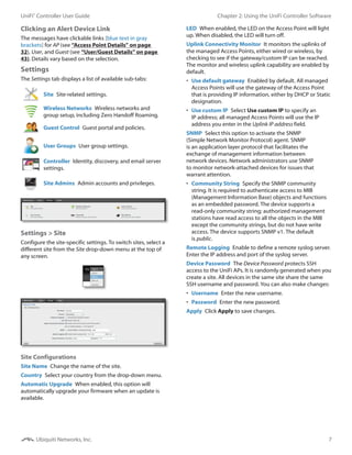 7
Chapter 2: Using the UniFi Controller SoftwareUniFi®
Controller User Guide
Ubiquiti Networks, Inc.
Clicking an Alert Device Link
The messages have clickable links [blue text in gray
brackets] for AP (see “Access Point Details” on page
32), User, and Guest (see “User/Guest Details” on page
43). Details vary based on the selection.
Settings
The Settings tab displays a list of available sub-tabs:
Site  Site-related settings.
Wireless Networks  Wireless networks and
group setup, including Zero Handoff Roaming.
Guest Control  Guest portal and policies.
User Groups  User group settings.
Controller  Identity, discovery, and email server
settings.
>_ Site Admins  Admin accounts and privileges.
Settings > Site
Configure the site-specific settings. To switch sites, select a
different site from the Site drop-down menu at the top of
any screen.
Site Configurations
Site Name  Change the name of the site.
Country  Select your country from the drop-down menu.
Automatic Upgrade  When enabled, this option will
automatically upgrade your firmware when an update is
available.
LED  When enabled, the LED on the Access Point will light
up. When disabled, the LED will turn off.
Uplink Connectivity Monitor  It monitors the uplinks of
the managed Access Points, either wired or wireless, by
checking to see if the gateway/custom IP can be reached.
The monitor and wireless uplink capability are enabled by
default.
•	 Use default gateway  Enabled by default. All managed
Access Points will use the gateway of the Access Point
that is providing IP information, either by DHCP or Static
designation.
•	 Use custom IP  Select Use custom IP to specify an
IP address; all managed Access Points will use the IP
address you enter in the Uplink IP address field.
SNMP  Select this option to activate the SNMP
(Simple Network Monitor Protocol) agent. SNMP
is an application layer protocol that facilitates the
exchange of management information between
network devices. Network administrators use SNMP
to monitor network‑attached devices for issues that
warrant attention.
•	 Community String  Specify the SNMP community
string. It is required to authenticate access to MIB
(Management Information Base) objects and functions
as an embedded password. The device supports a
read-only community string; authorized management
stations have read access to all the objects in the MIB
except the community strings, but do not have write
access. The device supports SNMP v1. The default
is public.
Remote Logging  Enable to define a remote syslog server.
Enter the IP address and port of the syslog server.
Device Password  The Device Password protects SSH
access to the UniFi APs. It is randomly generated when you
create a site. All devices in the same site share the same
SSH username and password. You can also make changes:
•	 Username  Enter the new username.
•	 Password  Enter the new password.
Apply  Click Apply to save changes.
 