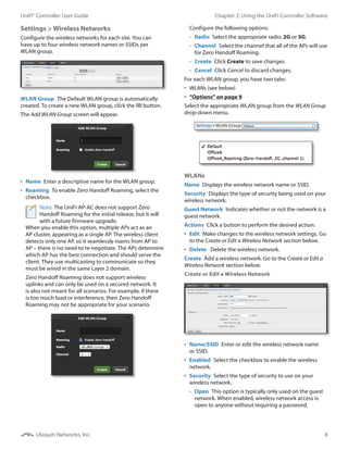8
Chapter 2: Using the UniFi Controller SoftwareUniFi®
Controller User Guide
Ubiquiti Networks, Inc.
Settings > Wireless Networks
Configure the wireless networks for each site. You can
have up to four wireless network names or SSIDs per
WLAN group.
WLAN Group  The Default WLAN group is automatically
created. To create a new WLAN group, click the button.
The Add WLAN Group screen will appear.
•	 Name  Enter a descriptive name for the WLAN group.
•	 Roaming  To enable Zero Handoff Roaming, select the
checkbox.
Note: The UniFi AP-AC does not support Zero
Handoff Roaming for the initial release, but it will
with a future firmware upgrade.
When you enable this option, multiple APs act as an
AP cluster, appearing as a single AP. The wireless client
detects only one AP, so it seamlessly roams from AP to
AP – there is no need to re-negotiate. The APs determine
which AP has the best connection and should serve the
client. They use multicasting to communicate so they
must be wired in the same Layer 2 domain.
Zero Handoff Roaming does not support wireless
uplinks and can only be used on a secured network. It
is also not meant for all scenarios. For example, if there
is too much load or interference, then Zero Handoff
Roaming may not be appropriate for your scenario.
Configure the following options:
-- Radio  Select the appropriate radio, 2G or 5G.
-- Channel  Select the channel that all of the APs will use
for Zero Handoff Roaming.
-- Create  Click Create to save changes.
-- Cancel  Click Cancel to discard changes.
For each WLAN group, you have two tabs:
•	 WLANs (see below)
•	 “Options” on page 9
Select the appropriate WLAN group from the WLAN Group
drop-down menu.
WLANs
Name  Displays the wireless network name or SSID.
Security  Displays the type of security being used on your
wireless network.
Guest Network  Indicates whether or not the network is a
guest network.
Actions  Click a button to perform the desired action:
•	 Edit  Make changes to the wireless network settings. Go
to the Create or Edit a Wireless Network section below.
•	 Delete  Delete the wireless network.
Create  Add a wireless network. Go to the Create or Edit a
Wireless Network section below.
Create or Edit a Wireless Network
•	 Name/SSID  Enter or edit the wireless network name
or SSID.
•	 Enabled  Select the checkbox to enable the wireless
network.
•	 Security  Select the type of security to use on your
wireless network.
-- Open  This option is typically only used on the guest
network. When enabled, wireless network access is
open to anyone without requiring a password.
 