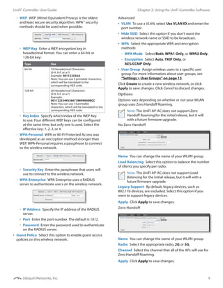 9
Chapter 2: Using the UniFi Controller SoftwareUniFi®
Controller User Guide
Ubiquiti Networks, Inc.
-- WEP  WEP (Wired Equivalent Privacy) is the oldest
and least secure security algorithm. WPA™
security
methods should be used when possible.
•	 WEP Key  Enter a WEP encryption key in
hexadecimal format. You can enter a 64-bit or
128‑bit key:
Type Hex
64-bit 10 Hexadecimal Characters
(0-9, A-F, or a-f)
Example: 00112233AA
Note: You can use 5 printable characters,
which will be translated to the
corresponding HEX code.
128-bit 26 Hexadecimal Characters
(0-9, A-F, or a-f)
Example:
00112233445566778899AABBCC
Note: You can use 13 printable
characters, which will be translated to the
corresponding HEX code.
•	 Key Index  Specify which Index of the WEP Key
to use. Four different WEP keys can be configured
at the same time, but only one is used. Select the
effective key: 1, 2, 3, or 4.
-- WPA-Personal  WPA or Wi-Fi Protected Access was
developed as an encryption method stronger than
WEP. WPA-Personal requires a passphrase to connect
to the wireless network.
•	 Security Key  Enter the passphrase that users will
use to connect to the wireless network.
-- WPA-Enterprise  WPA Enterprise uses a RADIUS
server to authenticate users on the wireless network.
•	 IP Address  Specify the IP address of the RADIUS
server.
•	 Port  Enter the port number. The default is 1812.
•	 Password  Enter the password used to authenticate
on the RADIUS server.
•	 Guest Policy  Select this option to enable guest access
policies on this wireless network.
Advanced
•	 VLAN  To use a VLAN, select Use VLAN ID and enter the
port number.
•	 Hide SSID  Select this option if you don’t want the
wireless network name or SSID to be broadcast.
•	 WPA  Select the appropriate WPA and encryption
methods:
-- WPA Mode  Select Both, WPA1 Only, or WPA2 Only.
-- Encryption  Select Auto, TKIP Only, or
AES/CCMP Only.
•	 User Group  Assign wireless users to a specific user
group. For more information about user groups, see
“Settings > User Groups” on page 13.
Click Create to create a new wireless network, or click
Apply to save changes. Click Cancel to discard changes.
Options
Options vary depending on whether or not your WLAN
group uses Zero Handoff Roaming.
Note: The UniFi AP-AC does not support Zero
Handoff Roaming for the initial release, but it will
with a future firmware upgrade.
No Zero Handoff
Name  You can change the name of your WLAN group.
Load Balancing  Select this option to balance the number
of clients you specify per radio.
Note: The UniFi AP-AC does not support Load
Balancing for the initial release, but it will with a
future firmware upgrade.
Legacy Support  By default, legacy devices, such as
802.11b devices, are excluded. Select this option if you
want to support legacy devices.
Apply  Click Apply to save changes.
Zero Handoff
Name  You can change the name of your WLAN group.
Radio  Select the appropriate radio, 2G or 5G.
Channel  Select the channel that all of the APs will use for
Zero Handoff Roaming.
Apply  Click Apply to save changes.
 