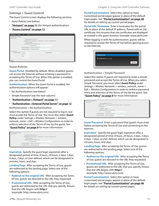 10
Chapter 2: Using the UniFi Controller SoftwareUniFi®
Controller User Guide
Ubiquiti Networks, Inc.
Settings > Guest Control
The Guest Control screen displays the following sections:
•	 Guest Policies (see below)
•	 “Hotspot” on page 11 (for Hotspot authentication)
•	 “Access Control” on page 12
Guest Policies
Guest Portal  Disabled by default. When disabled, guests
can access the Internet without entering a password or
accepting the Terms of Use. When this option is enabled,
you can control the Guest Portal.
Authentication  When the Guest Portal is enabled, the
authentication options will appear:
•	 No Authentication (see below)
•	 Simple Password (see the next column)
•	 “Authentication > Hotspot” on page 11
•	 “Authentication > External Portal Server” on page 12
Authentication > No Authentication
Select this option if guests are not required to log in, but
must accept the Terms of Use. You must also select Guest
Policy under Settings > Wireless Networks > wireless_
network_name > Edit > Wireless Configurations in order to
enforce selection of the Terms of Use by the guest. See
“Guest Policy” on page 9 for more information.
Expiration  Specify the guest login expiration after a
designated period of time: 8 hours, 24 hours, 2 days, 3 days,
4 days, 7 days, or User‑defined, which can be designated in
minutes, hours, and days.
Landing Page  After accepting the Terms of Use, guests
are redirected to the landing page. Select one of the
following options:
•	 Redirect to the original URL  After accepting the Terms
of Use, guests are directed to the URL they requested.
•	 Promotional URL  After accepting the Terms of Use,
guests are redirected to the URL that you specify. Ensure
that the URL begins with http://
(example: http://www.ubnt.com).
Portal Customization  Select this option to have
customized portal pages appear in place of the default
login pages. See “Portal Customization” on page 48
for details on setting up custom portal pages.
Portal URL Hostname  Enter a hostname for the portal
URL in place of the default IP address. Paired with an SSL
certificate, this ensures that site certificates are displayed
as trusted in the guest browser. Example: www.ubnt.com
When logging in with No authentication, guests will be
required to accept the Terms of Use before gaining access
to the Internet.
Authentication > Simple Password
Select this option if guests are required to enter a simple
password and accept the Terms of Use. When you select
Simple Password, you must select Guest Policy under
Settings > Wireless Networks > wireless_network_name >
Edit > Wireless Configurations in order to enforce password
entry and selection of the Terms of Use by the guest. See
“Guest Policy” on page 9 for more information.
Guest Password  Enter a password that guests must enter
before accepting the Terms of Use and connecting to the
Internet.
Expiration  Specify the guest login expiration after a
designated period of time: 8 hours, 24 hours, 2 days, 3 days,
4 days, 7 days, or User‑defined, which can be designated in
minutes, hours, and days.
Landing Page  After accepting the Terms of Use, guests
are redirected to the landing page. Select one of the
following options:
•	 Redirect to the original URL  After accepting the Terms
of Use, guests are directed to the URL they requested.
•	 Promotional URL  After accepting the Terms of Use,
guests are redirected to the URL that you specify. Ensure
that the URL begins with http://
(example: http://www.ubnt.com).
Portal Customization  Select this option to have
customized portal pages appear in place of the default
login pages. See “Portal Customization” on page 48
for details on setting up custom portal pages.
 