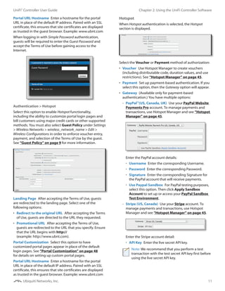 11
Chapter 2: Using the UniFi Controller SoftwareUniFi®
Controller User Guide
Ubiquiti Networks, Inc.
Portal URL Hostname  Enter a hostname for the portal
URL in place of the default IP address. Paired with an SSL
certificate, this ensures that site certificates are displayed
as trusted in the guest browser. Example: www.ubnt.com
When logging in with Simple Password authentication,
guests will be required to enter the Guest Password and
accept the Terms of Use before gaining access to the
Internet.
Authentication > Hotspot
Select this option to enable Hotspot functionality,
including the ability to customize portal login pages and
bill customers using major credit cards or other supported
methods. You must also select Guest Policy under Settings
> Wireless Networks > wireless_network_name > Edit >
Wireless Configurations in order to enforce voucher entry,
payment, and selection of the Terms of Use by the guest.
See “Guest Policy” on page 9 for more information.
Landing Page  After accepting the Terms of Use, guests
are redirected to the landing page. Select one of the
following options:
•	 Redirect to the original URL  After accepting the Terms
of Use, guests are directed to the URL they requested.
•	 Promotional URL  After accepting the Terms of Use,
guests are redirected to the URL that you specify. Ensure
that the URL begins with http://
(example: http://www.ubnt.com).
Portal Customization  Select this option to have
customized portal pages appear in place of the default
login pages. See “Portal Customization” on page 48
for details on setting up custom portal pages.
Portal URL Hostname  Enter a hostname for the portal
URL in place of the default IP address. Paired with an SSL
certificate, this ensures that site certificates are displayed
as trusted in the guest browser. Example: www.ubnt.com
Hotspot
When Hotspot authentication is selected, the Hotspot
section is displayed.
Select the Voucher or Payment method of authorization:
•	 Voucher  Use Hotspot Manager to create vouchers
(including distributable code, duration values, and use
restrictions). See “Hotspot Manager” on page 45.
•	 Payment  Set up payment-based authentication. If you
select this option, then the Gateway option will appear.
•	 Gateway  (Available only for payment-based
authentication.) You have multiple options:
-- PayPal™
(US, Canada, UK)  Use your PayPal Website
Payments Pro account. To manage payments and
transactions, use Hotspot Manager and see “Hotspot
Manager” on page 45.
Enter the PayPal account details:
•	 Username  Enter the corresponding Username.
•	 Password  Enter the corresponding Password.
•	 Signature  Enter the corresponding Signature for
the PayPal account that will receive payments.
•	 Use Paypal Sandbox  For PayPal testing purposes,
select this option. Then click Apply Sandbox
Account to set up or access your PayPal Sandbox
Test Environment.
-- Stripe (US, Canada)  Use your Stripe account. To
manage payments and transactions, use Hotspot
Manager and see “Hotspot Manager” on page 45.
Enter the Stripe account detail:
•	 API Key  Enter the live secret API key.
Note: We recommend that you perform a test
transaction with the test secret API key first before
using the live secret API key.
 