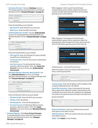 12
Chapter 2: Using the UniFi Controller SoftwareUniFi®
Controller User Guide
Ubiquiti Networks, Inc.
-- Quickpay (Europe)  Use your Quickpay account.
To manage payments and transactions, use Hotspot
Manager and see “Hotspot Manager” on page 45.
Enter the QuickPay account details:
•	 Merchant ID  Enter the ID for your account.
•	 MD5 Secret  Enter the MD5 secret key.
-- Authorize.Net®
(US, Canada)  Use your Authorize.Net
account. To manage payments and transactions, use
Hotspot Manager and see “Hotspot Manager” on page
45.
Enter the Authorize.Net account details:
•	 API Login ID  Enter the API login ID used to identify
yourself as an authorized user.
•	 Transaction Key  Enter the key used to authenticate
transactions.
•	 Use Test Account  For Authorize.Net testing
purposes, select this option. Then click Apply Test
Account to set up or access your Authorize.Net
test account.
-- Merchant Warrior (Australia, New Zealand)  Use
your Merchant Warrior account. To manage
payments and transactions, use Hotspot Manager and
see “Hotspot Manager” on page 45.
Enter the Merchant Warrior account details:
•	 Merchant UUID  Enter the ID for your account.
•	 API Key  Enter the API key.
•	 API Passphrase  Enter the API passphrase.
•	 Use Test Account  For Merchant Warrior testing
purposes, select this option. Then click Apply
Account to set up or access your Merchant Warrior
test account.
•	 Hotspot Operator  Click Go to Hotspot Manager
to manage Wireless Guests, Payments/Transactions,
Vouchers, and Operator Accounts. See “Hotspot
Manager” on page 45.
When logging in with voucher-based Hotspot
authentication, guests will be required to enter the
voucher number and accept the Terms of Use before
gaining access to the Internet.
When logging in with payment-based Hotspot
authentication, guests will be required to select the
package type, click the payment choice, and accept the
Terms of Use before gaining access to the Internet.
Authentication > External Portal Server
Select this option if you are using an external server to
host a custom guest portal.
Custom Portal  Enter the IP address in the IP Address field
using the following format: 192.168.0.0.
Portal URL Hostname  Enter a hostname for the portal
URL in place of the default IP address. Paired with an SSL
certificate, this ensures that site certificates are displayed
as trusted in the guest browser. Example: www.ubnt.com
Access Control
Restricted Subnets  Enter any subnets that you don’t
want guests to be able to access.
Allowed Subnets  Enter any subnets that you want guests
to be able to access.
Apply  Click Apply to save changes.
 