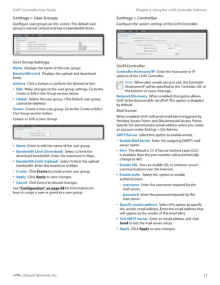 13
Chapter 2: Using the UniFi Controller SoftwareUniFi®
Controller User Guide
Ubiquiti Networks, Inc.
Settings > User Groups
Configure user groups on this screen. The default user
group is named Default and has no bandwidth limits.
User Group Settings
Name  Displays the name of the user group.
Bandwidth Limit  Displays the upload and download
limits.
Actions  Click a button to perform the desired action:
•	 Edit  Make changes to the user group settings. Go to the
Create or Edit a User Group section below.
•	 Delete  Delete the user group. (The Default user group
cannot be deleted.)
Create  Create a new user group. Go to the Create or Edit a
User Group section below.
Create or Edit a User Group
•	 Name  Enter or edit the name of the user group.
•	 Bandwidth Limit (Download)  Select to limit the
download bandwidth. Enter the maximum in Kbps.
•	 Bandwidth Limit (Upload)  Select to limit the upload
bandwidth. Enter the maximum in Kbps.
•	 Create  Click Create to create a new user group.
•	 Apply  Click Apply to save changes.
•	 Cancel  Click Cancel to discard changes.
See “Configuration” on page 44 for information on
how to assign a user or guest to a user group.
Settings > Controller
Configure the system settings of the UniFi Controller.
UniFi Controller
Controller Hostname/IP  Enter the hostname or IP
address of the UniFi Controller.
Note: When alert emails are sent out, the Controller
Hostname/IP will be specified in the Controller URL at
the bottom of every message.
Network Discovery  When enabled, this option allows
UniFi to be discoverable via UPnP. This option is disabled
by default.
Mail Server
When enabled, UniFi will send email alerts triggered by
Pending Access Points and Disconnected Access Points.
Specify the administrator email address when you create
an account under Settings > Site Admins.
SMTP Server  Select this option to enable emails.
•	 Enable Mail Server  Enter the outgoing (SMTP) mail
server name.
•	 Port  The default is 25. If Secure Sockets Layer (SSL)
is enabled, then the port number will automatically
change to 465.
•	 Enable SSL  You can enable SSL to enhance secure
communications over the Internet.
•	 Enable Auth.  Select this option to enable
authentication.
-- username  Enter the username required by the
mail server.
-- password  Enter the password required by the
mail server.
•	 Specify sender address  Select this option to specify
the sender email address. Enter the email address that
will appear as the sender of the email alert.
•	 Test SMTP Server  Enter an email address and click
Send to test the mail server setup.
•	 Apply  Click Apply to save changes.
 