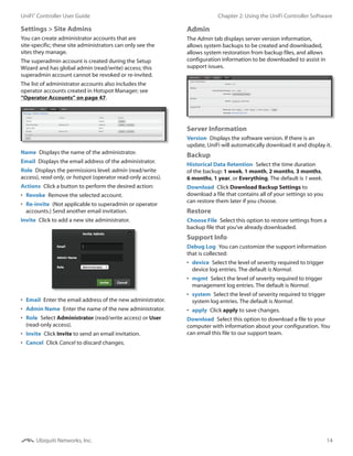 14
Chapter 2: Using the UniFi Controller SoftwareUniFi®
Controller User Guide
Ubiquiti Networks, Inc.
Settings > Site Admins
You can create administrator accounts that are
site‑specific; these site administrators can only see the
sites they manage.
The superadmin account is created during the Setup
Wizard and has global admin (read/write) access; this
superadmin account cannot be revoked or re-invited.
The list of administrator accounts also includes the
operator accounts created in Hotspot Manager; see
“Operator Accounts” on page 47.
Name  Displays the name of the administrator.
Email  Displays the email address of the administrator.
Role  Displays the permissions level: admin (read/write
access), read‑only, or hotspot (operator read-only access).
Actions  Click a button to perform the desired action:
•	 Revoke  Remove the selected account.
•	 Re-invite  (Not applicable to superadmin or operator
accounts.) Send another email invitation.
Invite  Click to add a new site administrator.
•	 Email  Enter the email address of the new administrator.
•	 Admin Name  Enter the name of the new administrator.
•	 Role  Select Administrator (read/write access) or User
(read-only access).
•	 Invite  Click Invite to send an email invitation.
•	 Cancel  Click Cancel to discard changes.
Admin
The Admin tab displays server version information,
allows system backups to be created and downloaded,
allows system restoration from backup files, and allows
configuration information to be downloaded to assist in
support issues.
Server Information
Version  Displays the software version. If there is an
update, UniFi will automatically download it and display it.
Backup
Historical Data Retention  Select the time duration
of the backup: 1 week, 1 month, 2 months, 3 months,
6 months, 1 year, or Everything. The default is 1 week.
Download  Click Download Backup Settings to
download a file that contains all of your settings so you
can restore them later if you choose.
Restore
Choose File  Select this option to restore settings from a
backup file that you’ve already downloaded.
Support Info
Debug Log  You can customize the support information
that is collected:
•	 device  Select the level of severity required to trigger
device log entries. The default is Normal.
•	 mgmt  Select the level of severity required to trigger
management log entries. The default is Normal.
•	 system  Select the level of severity required to trigger
system log entries. The default is Normal.
•	 apply  Click apply to save changes.
Download  Select this option to download a file to your
computer with information about your configuration. You
can email this file to our support team.
 