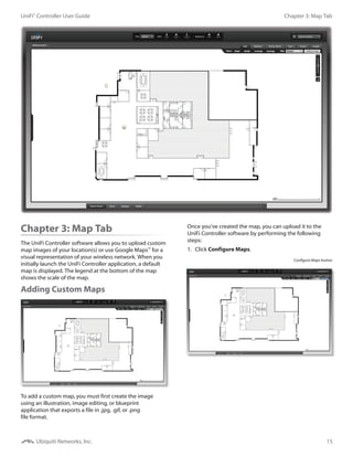 15
Chapter 3: Map TabUniFi®
Controller User Guide
Ubiquiti Networks, Inc.
Chapter 3: Map Tab
The UniFi Controller software allows you to upload custom
map images of your location(s) or use Google Maps™
for a
visual representation of your wireless network. When you
initially launch the UniFi Controller application, a default
map is displayed. The legend at the bottom of the map
shows the scale of the map.
Adding Custom Maps
To add a custom map, you must first create the image
using an illustration, image editing, or blueprint
application that exports a file in .jpg, .gif, or .png
file format.
Once you’ve created the map, you can upload it to the
UniFi Controller software by performing the following
steps:
1.	 Click Configure Maps.
Configure Maps button
 