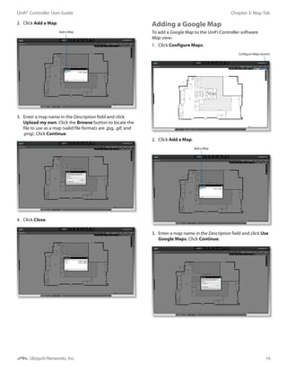 16
Chapter 3: Map TabUniFi®
Controller User Guide
Ubiquiti Networks, Inc.
2.	 Click Add a Map.
Add a Map
3.	 Enter a map name in the Description field and click
Upload my own. Click the Browse button to locate the
file to use as a map (valid file formats are .jpg, .gif, and
.png). Click Continue.
4.	 Click Close.
Adding a Google Map
To add a Google Map to the UniFi Controller software
Map view:
1.	 Click Configure Maps.
Configure Maps button
2.	 Click Add a Map.
Add a Map
3.	 Enter a map name in the Description field and click Use
Google Maps. Click Continue.
 
