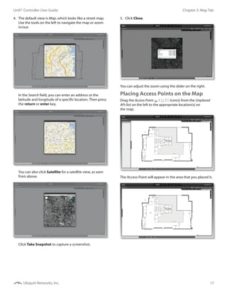 17
Chapter 3: Map TabUniFi®
Controller User Guide
Ubiquiti Networks, Inc.
4.	 The default view is Map, which looks like a street map.
Use the tools on the left to navigate the map or zoom
in/out.
In the Search field, you can enter an address or the
latitude and longitude of a specific location. Then press
the return or enter key.
You can also click Satellite for a satellite view, as seen
from above.
Click Take Snapshot to capture a screenshot.
5.	 Click Close.
You can adjust the zoom using the slider on the right.
Placing Access Points on the Map
Drag the Access Point / / icon(s) from the Unplaced
APs list on the left to the appropriate location(s) on
the map.
The Access Point will appear in the area that you placed it.
 