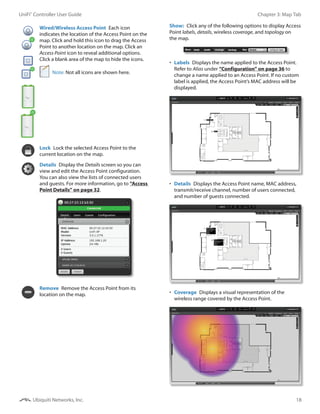 18
Chapter 3: Map TabUniFi®
Controller User Guide
Ubiquiti Networks, Inc.
Wired/Wireless Access Point  Each icon
indicates the location of the Access Point on the
map. Click and hold this icon to drag the Access
Point to another location on the map. Click an
Access Point icon to reveal additional options.
Click a blank area of the map to hide the icons.
Note: Not all icons are shown here.
Lock  Lock the selected Access Point to the
current location on the map.
Details  Display the Details screen so you can
view and edit the Access Point configuration.
You can also view the lists of connected users
and guests. For more information, go to “Access
Point Details” on page 32.
Remove  Remove the Access Point from its
location on the map.
Show:  Click any of the following options to display Access
Point labels, details, wireless coverage, and topology on
the map.
•	 Labels  Displays the name applied to the Access Point.
Refer to Alias under “Configuration” on page 36 to
change a name applied to an Access Point. If no custom
label is applied, the Access Point’s MAC address will be
displayed.
•	 Details  Displays the Access Point name, MAC address,
transmit/receive channel, number of users connected,
and number of guests connected.
•	 Coverage  Displays a visual representation of the
wireless range covered by the Access Point.
 