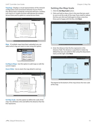 19
Chapter 3: Map TabUniFi®
Controller User Guide
Ubiquiti Networks, Inc.
Topology  Displays a visual representation of the network
configuration and connections between Access Points.
Any device that is wirelessly connected will have a wireless
icon next to it. A path of arrows will indicate the wireless
Access Point and its uplink to a wired Access Point.
Map:   If multiple maps have been uploaded, you can
select which map you want to view using this option.
Configure Maps  Use this option to add maps or edit the
current map(s).
Set Map Scale  Use this option to define the scale of the
map. You will draw a line and define the distance that the
line represents.
Zoom Slider  Use to zoom the map detail in and out.
Setting the Map Scale
1.	 Click the Set Map Scale button.
2.	 Click and hold to draw a line in the area that you want
to use to set the scale of the map. If you need to redraw
the line, just click and hold again to draw a new line.
Once you’re happy with the line, click Next.
3.	 Enter the distance that the line represents in the
Distance: field. The distance is specified in meters by
default but you can switch to feet using the drop-down
menu on the right. Click Next.
The legend at the bottom of the map shows the new scale
of the map.
 
