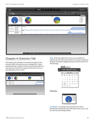 20
Chapter 4: Statistics TabUniFi®
Controller User Guide
Ubiquiti Networks, Inc.
Chapter 4: Statistics Tab
The Statistics tab provides a visual representation of the
network traffic connected to your managed APs. Charts
representing the number of clients and network traffic. An
hour-by-hour chart of the usage over the last 24 hours is
also displayed on this screen.
Date  At the top right of the screen, you can filter the
statistics by date and time period. You can also change the
duration interval by toggling between 24h (24 hours) and
30d (30 days).
Clients
# of Clients  A visual pie chart represents the client
distribution amongst the APs. Place the mouse cursor over
the chart for percentage details.
 