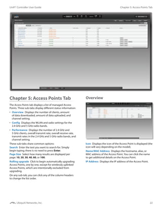 22
Chapter 5: Access Points TabUniFi®
Controller User Guide
Ubiquiti Networks, Inc.
Chapter 5: Access Points Tab
The Access Points tab displays a list of managed Access
Points. Three sub-tabs display different status information:
•	 Overview  Displays the number of clients, amount
of data downloaded, amount of data uploaded, and
channel setting.
•	 Config  Displays the WLAN and radio settings for the
2.4 GHz and 5 GHz radio bands.
•	 Performance  Displays the number of 2.4 GHz and
5 GHz clients, overall transmit rate, overall receive rate,
transmit rates in the 2.4 GHz and 5 GHz radio bands, and
channel setting.
These sub-tabs share common options:
Search  Enter the text you want to search for. Simply
begin typing; there is no need to press Enter.
Page Size  Select how many results are displayed per
page: 10, 20, 30, 40, 60, or 100.
Rolling upgrade  Click to begin automatically upgrading
Access Points, one by one, except for wirelessly uplinked
Access Points, which are intentionally excluded from
upgrading.
On any sub-tab, you can click any of the column headers
to change the list order.
Overview
Icon  Displays the icon of the Access Point is displayed (the
icon will vary depending on the model).
Name/MAC Address  Displays the hostname, alias, or
MAC address of the Access Point. You can click the name
to get additional details on the Access Point.
IP Address  Displays the IP address of the Access Point.
 