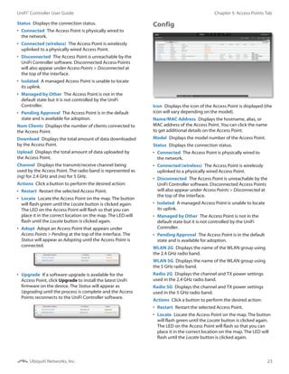 23
Chapter 5: Access Points TabUniFi®
Controller User Guide
Ubiquiti Networks, Inc.
Status  Displays the connection status.
•	 Connected  The Access Point is physically wired to
the network.
•	 Connected (wireless)  The Access Point is wirelessly
uplinked to a physically wired Access Point.
•	 Disconnected  The Access Point is unreachable by the
UniFi Controller software. Disconnected Access Points
will also appear under Access Points > Disconnected at
the top of the interface.
•	 Isolated  A managed Access Point is unable to locate
its uplink.
•	 Managed by Other  The Access Point is not in the
default state but it is not controlled by the UniFi
Controller.
•	 Pending Approval  The Access Point is in the default
state and is available for adoption.
Num Clients  Displays the number of clients connected to
the Access Point.
Download  Displays the total amount of data downloaded
by the Access Point.
Upload  Displays the total amount of data uploaded by
the Access Point.
Channel  Displays the transmit/receive channel being
used by the Access Point. The radio band is represented as
(ng) for 2.4 GHz and (na) for 5 GHz.
Actions  Click a button to perform the desired action:
•	 Restart  Restart the selected Access Point.
•	 Locate  Locate the Access Point on the map. The button
will flash green until the Locate button is clicked again.
The LED on the Access Point will flash so that you can
place it in the correct location on the map. The LED will
flash until the Locate button is clicked again.
•	 Adopt  Adopt an Access Point that appears under
Access Points > Pending at the top of the interface. The
Status will appear as Adopting until the Access Point is
connected.
•	 Upgrade  If a software upgrade is available for the
Access Point, click Upgrade to install the latest UniFi
firmware on the device. The Status will appear as
Upgrading until the process is complete and the Access
Points reconnects to the UniFi Controller software.
Config
Icon  Displays the icon of the Access Point is displayed (the
icon will vary depending on the model).
Name/MAC Address  Displays the hostname, alias, or
MAC address of the Access Point. You can click the name
to get additional details on the Access Point.
Model  Displays the model number of the Access Point.
Status  Displays the connection status.
•	 Connected  The Access Point is physically wired to
the network.
•	 Connected (wireless)  The Access Point is wirelessly
uplinked to a physically wired Access Point.
•	 Disconnected  The Access Point is unreachable by the
UniFi Controller software. Disconnected Access Points
will also appear under Access Points > Disconnected at
the top of the interface.
•	 Isolated  A managed Access Point is unable to locate
its uplink.
•	 Managed by Other  The Access Point is not in the
default state but it is not controlled by the UniFi
Controller.
•	 Pending Approval  The Access Point is in the default
state and is available for adoption.
WLAN 2G  Displays the name of the WLAN group using
the 2.4 GHz radio band.
WLAN 5G  Displays the name of the WLAN group using
the 5 GHz radio band.
Radio 2G  Displays the channel and TX power settings
used in the 2.4 GHz radio band.
Radio 5G  Displays the channel and TX power settings
used in the 5 GHz radio band.
Actions  Click a button to perform the desired action:
•	 Restart  Restart the selected Access Point.
•	 Locate  Locate the Access Point on the map. The button
will flash green until the Locate button is clicked again.
The LED on the Access Point will flash so that you can
place it in the correct location on the map. The LED will
flash until the Locate button is clicked again.
 