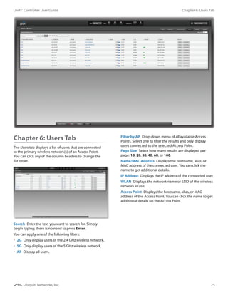 25
Chapter 6: Users TabUniFi®
Controller User Guide
Ubiquiti Networks, Inc.
Chapter 6: Users Tab
The Users tab displays a list of users that are connected
to the primary wireless network(s) of an Access Point.
You can click any of the column headers to change the
list order.
Search  Enter the text you want to search for. Simply
begin typing; there is no need to press Enter.
You can apply one of the following filters:
•	 2G  Only display users of the 2.4 GHz wireless network.
•	 5G  Only display users of the 5 GHz wireless network.
•	 All  Display all users.
Filter by AP  Drop-down menu of all available Access
Points. Select one to filter the results and only display
users connected to the selected Access Point.
Page Size  Select how many results are displayed per
page: 10, 20, 30, 40, 60, or 100.
Name/MAC Address  Displays the hostname, alias, or
MAC address of the connected user. You can click the
name to get additional details.
IP Address  Displays the IP address of the connected user.
WLAN  Displays the network name or SSID of the wireless
network in use.
Access Point  Displays the hostname, alias, or MAC
address of the Access Point. You can click the name to get
additional details on the Access Point.
 
