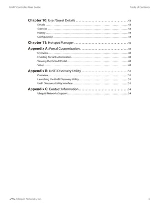 ii
Table of ContentsUniFi®
Controller User Guide
Ubiquiti Networks, Inc.
Chapter 10: User/Guest Details. . . . . . . . . . . . . . . . . . . . . . . . . . . . . . . . . . . .  43
Details. . . . . . . . . . . . . . . . . . . . . . . . . . . . . . . . . . . . . . . . . . . . . . . . . . . . . . . . . . . . . . . . . . . . . . . . . . 43
Statistics. . . . . . . . . . . . . . . . . . . . . . . . . . . . . . . . . . . . . . . . . . . . . . . . . . . . . . . . . . . . . . . . . . . . . . . . 43
History. . . . . . . . . . . . . . . . . . . . . . . . . . . . . . . . . . . . . . . . . . . . . . . . . . . . . . . . . . . . . . . . . . . . . . . . . . 44
Configuration. . . . . . . . . . . . . . . . . . . . . . . . . . . . . . . . . . . . . . . . . . . . . . . . . . . . . . . . . . . . . . . . . . . 44
Chapter 11: Hotspot Manager. . . . . . . . . . . . . . . . . . . . . . . . . . . . . . . . . . . . .  45
Appendix A: Portal Customization. . . . . . . . . . . . . . . . . . . . . . . . . . . . . . . . .  48
Overview. . . . . . . . . . . . . . . . . . . . . . . . . . . . . . . . . . . . . . . . . . . . . . . . . . . . . . . . . . . . . . . . . . . . . . . . 48
Enabling Portal Customization. . . . . . . . . . . . . . . . . . . . . . . . . . . . . . . . . . . . . . . . . . . . . . . . . . . 48
Viewing the Default Portal. . . . . . . . . . . . . . . . . . . . . . . . . . . . . . . . . . . . . . . . . . . . . . . . . . . . . . . 48
Setup. . . . . . . . . . . . . . . . . . . . . . . . . . . . . . . . . . . . . . . . . . . . . . . . . . . . . . . . . . . . . . . . . . . . . . . . . . . 48
Appendix B: UniFi Discovery Utility. . . . . . . . . . . . . . . . . . . . . . . . . . . . . . . .  51
Overview. . . . . . . . . . . . . . . . . . . . . . . . . . . . . . . . . . . . . . . . . . . . . . . . . . . . . . . . . . . . . . . . . . . . . . . . 51
Launching the UniFi Discovery Utility. . . . . . . . . . . . . . . . . . . . . . . . . . . . . . . . . . . . . . . . . . . . 51
UniFi Discovery Utility Interface. . . . . . . . . . . . . . . . . . . . . . . . . . . . . . . . . . . . . . . . . . . . . . . . . . 51
Appendix C: Contact Information. . . . . . . . . . . . . . . . . . . . . . . . . . . . . . . . . .  54
Ubiquiti Networks Support. . . . . . . . . . . . . . . . . . . . . . . . . . . . . . . . . . . . . . . . . . . . . . . . . . . . . . 54
 