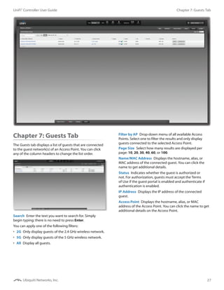 27
Chapter 7: Guests TabUniFi®
Controller User Guide
Ubiquiti Networks, Inc.
Chapter 7: Guests Tab
The Guests tab displays a list of guests that are connected
to the guest network(s) of an Access Point. You can click
any of the column headers to change the list order.
Search  Enter the text you want to search for. Simply
begin typing; there is no need to press Enter.
You can apply one of the following filters:
•	 2G  Only display guests of the 2.4 GHz wireless network.
•	 5G  Only display guests of the 5 GHz wireless network.
•	 All  Display all guests.
Filter by AP  Drop-down menu of all available Access
Points. Select one to filter the results and only display
guests connected to the selected Access Point.
Page Size  Select how many results are displayed per
page: 10, 20, 30, 40, 60, or 100.
Name/MAC Address  Displays the hostname, alias, or
MAC address of the connected guest. You can click the
name to get additional details.
Status  Indicates whether the guest is authorized or
not. For authorization, guests must accept the Terms
of Use if the guest portal is enabled and authenticate if
authentication is enabled.
IP Address  Displays the IP address of the connected
guest.
Access Point  Displays the hostname, alias, or MAC
address of the Access Point. You can click the name to get
additional details on the Access Point.
 