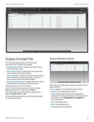 29
Chapter 8: Insight TabUniFi®
Controller User Guide
Ubiquiti Networks, Inc.
Chapter 8: Insight Tab
The Insight tab displays different kinds of status
information. Four sub-tabs are available:
•	 Known Wireless Clients  Displays information about
detected wireless clients.
•	 Rogue Access Points  Displays information about APs
not managed by the UniFi Controller.
•	 Past Connections  Displays information about previous
client connection sessions (for example, a client can
have multiple sessions from different days).
•	 Past Guest Authorizations  Displays information about
the authorization of previous guest connections.
These sub-tabs share common options:
Search  Enter the text you want to search for. Simply
begin typing; there is no need to press Enter.
Page Size  Select how many results are displayed per
page: 10, 20, 30, 40, 60, or 100.
On any sub-tab, you can click any of the column headers
to change the list order.
Known Wireless Clients
Slider  Move the slider right and left to navigate between
pages of clients.
You can apply one of the following primary filters:
•	 Blocked  Only display blocked clients.
•	 Noted  Only display clients whose configurations
include notes or who are forced to connect to a specific
Access Point. (See “Configuration” on page 44 for
more information.)
•	 User  Only display users.
•	 Guest  Only display guests.
•	 All  Display all users and guests.
 