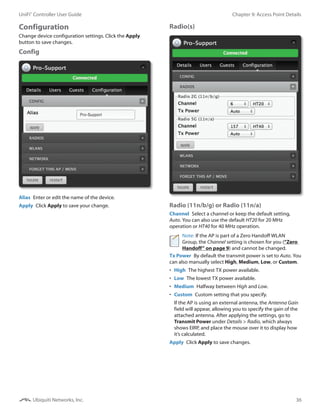 36
Chapter 9: Access Point DetailsUniFi®
Controller User Guide
Ubiquiti Networks, Inc.
Configuration
Change device configuration settings. Click the Apply
button to save changes.
Config
Alias  Enter or edit the name of the device.
Apply  Click Apply to save your change.
Radio(s)
Radio (11n/b/g) or Radio (11n/a)
Channel  Select a channel or keep the default setting,
Auto. You can also use the default HT20 for 20 MHz
operation or HT40 for 40 MHz operation.
Note: If the AP is part of a Zero Handoff WLAN
Group, the Channel setting is chosen for you (“Zero
Handoff” on page 9) and cannot be changed.
Tx Power  By default the transmit power is set to Auto. You
can also manually select High, Medium, Low, or Custom.
•	 High  The highest TX power available.
•	 Low  The lowest TX power available.
•	 Medium  Halfway between High and Low.
•	 Custom  Custom setting that you specify.
If the AP is using an external antenna, the Antenna Gain
field will appear, allowing you to specify the gain of the
attached antenna. After applying the settings, go to
Transmit Power under Details > Radio, which always
shows EIRP, and place the mouse over it to display how
it’s calculated.
Apply  Click Apply to save changes.
 