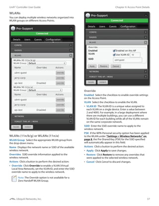 37
Chapter 9: Access Point DetailsUniFi®
Controller User Guide
Ubiquiti Networks, Inc.
WLANs
You can deploy multiple wireless networks organized into
WLAN groups on different Access Points.
WLANs (11n/b/g) or WLANs (11n/a)
WLAN Group  Select the appropriate WLAN group from
the drop-down menu.
Name  Displays the network name or SSID of the available
wireless network.
Overrides  SSID override information applied to the
wireless network.
Actions  Click a button to perform the desired action:
•	 Override  Click Override to enable a VLAN (Virtual
Local Area Network), set the VLAN ID, and enter the SSID
override name to apply to the wireless network.
Note: The Override option is not available for a
Zero Handoff WLAN Group.
Override
Enabled  Select the checkbox to enable override settings
on the Access Point.
VLAN  Select the checkbox to enable the VLAN.
•	 VLAN ID  The VLAN ID is a unique value assigned to
each VLAN on a single device. Enter a value between
2 and 4095. For example, in a large deployment where
there are multiple buildings, you can use a different
VLAN ID for each building while all of the VLANs remain
on the same corporate network.
SSID  Enter the SSID override name to apply to the
wireless network.
PSK  If the WPA-Personal security option has been applied
to the WLAN under “Settings > Wireless Networks” on
page 8, the Pre‑Shared Key (PSK) for the SSID specified
will automatically appear in this field.
Actions  Click a button to perform the desired action:
•	 Apply  Click Apply to save changes.
•	 Restore  Click Restore to remove any overrides that
were applied to the selected wireless network.
•	 Cancel  Click Cancel to discard changes.
 