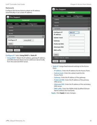 38
Chapter 9: Access Point DetailsUniFi®
Controller User Guide
Ubiquiti Networks, Inc.
Network
Configure the Access Point to obtain an IP address
automatically or use a static IP address.
Configure IP  Select Using DHCP or Static IP:
•	 Using DHCP  Obtain the IP address, gateway IP address,
and DNS (Domain Name Server) addresses dynamically
from the external DHCP server.
•	 Static IP  Assign fixed network settings to the Access
Point.
-- IP address  Enter the IP address for the Access Point.
-- Subnet mask  Enter the subnet mask for the
Access Point.
-- Gateway  Enter the IP address of the gateway.
-- Preferred DNS  Enter the IP address of the primary
DNS server.
-- Alternate DNS  Enter the IP address of the secondary
DNS server.
-- DNS suffix  Enter the FQDN (Fully Qualified Domain
Name) without the hostname.
Apply  Click Apply to save changes.
 
