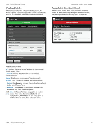 39
Chapter 9: Access Point DetailsUniFi®
Controller User Guide
Ubiquiti Networks, Inc.
Wireless Uplinks
When an Access Point is not connected by a wire, the
Wireless Uplinks section lists potential uplink Access Points
that can be selected to establish a wireless connection.
Potential Uplinks
AP  Displays the name or MAC address of the potential
Uplink Access Point.
Channel  Displays the channel in use for wireless
communication.
Signal  Displays the percentage of signal strength.
Actions  Click a button to perform the desired action:
•	 Select  Click Select to connect the wireless Access Point
to the wired Access Point.
•	 Remove  Click Remove to remove the wired Access
Point from this list of Potential Uplinks.
Note: An Access Point can only uplink to another
Access Point using the same radio band. For
example, the UAP-Outdoor 5G can only uplink to
another UniFi AP using the 5 GHz radio band.
Access Point - Heartbeat Missed
When a wired Access Point is disconnected from the
router, its state will initially change to Heartbeat Missed,
followed by Isolated, and ending with Disconnected.
 