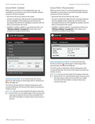 40
Chapter 9: Access Point DetailsUniFi®
Controller User Guide
Ubiquiti Networks, Inc.
Access Point - Isolated
When an Access Point is in an Isolated state, you can
reestablish a connection to the UniFi Controller software
using one of three methods:
•	 Reconnect the Access Point to the router.
•	 Connect an Ethernet cable from the Secondary Ethernet
Port (if available) of the isolated Access Point to the
Secondary Ethernet Port (if available) of another UniFi AP
that is connected to the router.
•	 Establish a wireless uplink to a wired Access Point. See
“Wireless Uplinks” on page 39 to find, select, and
connect to a wireless Access Point.
Isolated Access Point  In an Isolated state, the Access
Point icon will change to red/orange with an Isolated icon
on the Map tab.
The LED on the actual device will be steady green with
occasional flashing. This Access Point doesn’t provide any
wireless service.
Note: Do not use the Forget this AP option when the
Access Point is in an Isolated state. If you do, then the
only way to make the Access Point accessible from
the UniFi Controller is to take it down and connect it
by wire.
Access Point - Disconnected
When an Access Point is in a Disconnected state, you can
reestablish a connection to the UniFi Controller software
using one of three methods:
•	 Reconnect the Access Point to the router.
•	 Connect an Ethernet cable from the Secondary Ethernet
Port (if available) of the isolated Access Point to the
Secondary Ethernet Port (if available) of another UniFi AP
that is connected to the router.
•	 Establish a wireless uplink to a wired Access Point. See
“Wireless Uplinks” on page 39 to find, select, and
connect to a wireless Access Point.
Disconnected Access Point  In a Disconnected state,
the Access Point icon will change to red/orange with a
Disconnected icon on the Map tab.
The LED on the actual device will be steady green with
occasional flashing. This Access Point doesn’t provide any
wireless service.
Note: Do not use the Forget this AP option when the
Access Point is in a Disconnected state. If you do, then
the only way to make the Access Point accessible
from the UniFi Controller is to take it down and
connect it by wire.
 