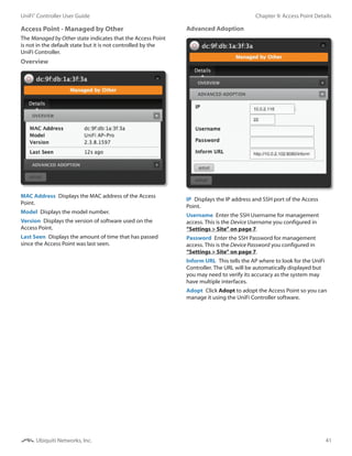 41
Chapter 9: Access Point DetailsUniFi®
Controller User Guide
Ubiquiti Networks, Inc.
Access Point - Managed by Other
The Managed by Other state indicates that the Access Point
is not in the default state but it is not controlled by the
UniFi Controller.
Overview
MAC Address  Displays the MAC address of the Access
Point.
Model  Displays the model number.
Version  Displays the version of software used on the
Access Point.
Last Seen  Displays the amount of time that has passed
since the Access Point was last seen.
Advanced Adoption
IP  Displays the IP address and SSH port of the Access
Point.
Username  Enter the SSH Username for management
access. This is the Device Username you configured in
“Settings > Site” on page 7.
Password  Enter the SSH Password for management
access. This is the Device Password you configured in
“Settings > Site” on page 7.
Inform URL  This tells the AP where to look for the UniFi
Controller. The URL will be automatically displayed but
you may need to verify its accuracy as the system may
have multiple interfaces.
Adopt  Click Adopt to adopt the Access Point so you can
manage it using the UniFi Controller software.
 