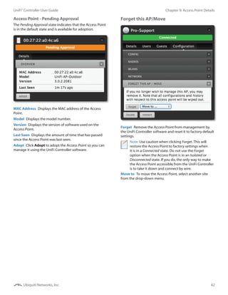42
Chapter 9: Access Point DetailsUniFi®
Controller User Guide
Ubiquiti Networks, Inc.
Access Point - Pending Approval
The Pending Approval state indicates that the Access Point
is in the default state and is available for adoption.
MAC Address  Displays the MAC address of the Access
Point.
Model  Displays the model number.
Version  Displays the version of software used on the
Access Point.
Last Seen  Displays the amount of time that has passed
since the Access Point was last seen.
Adopt  Click Adopt to adopt the Access Point so you can
manage it using the UniFi Controller software.
Forget this AP/Move
Forget  Remove the Access Point from management by
the UniFi Controller software and reset it to factory default
settings.
Note: Use caution when clicking Forget. This will
restore the Access Point to factory settings when
it is in a Connected state. Do not use the Forget
option when the Access Point is in an Isolated or
Disconnected state. If you do, the only way to make
the Access Point accessible from the UniFi Controller
is to take it down and connect by wire.
Move to  To move the Access Point, select another site
from the drop-down menu.
 