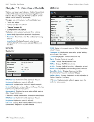 43
Chapter 10: User/Guest DetailsUniFi®
Controller User Guide
Ubiquiti Networks, Inc.
Chapter 10: User/Guest Details
The User and Guest hyperlinks open the User/Guest Details
window. Unless otherwise needed to specify differences
between the user and guest, this User Guide will refer to
both as user in the rest of this chapter.
The upper part of the window has four clickable tabs:
•	 Details (see below)
•	 Statistics (see the next column)
•	 “History” on page 44
•	 “Configuration” on page 44
The bottom of the window has two or three buttons:
•	 Block  Block this user from accessing the network.
•	 Reconnect  Reconnect a user that has been previously
blocked.
•	 Unauthorize  (Available for guests only.) Remove
authorization of wireless guest access and disconnect
the client.
Details
Overview
MAC Address  Displays the MAC address of the user.
Hostname  Displays the name (if defined).
IP Address  Displays the IP address of the Access Point.
Uptime  Displays the amount of time the Access Point has
been running without interruption.
Connected AP  Displays the name, alias, or MAC address
of the Access Point in use.
If the user is offline, the following information is displayed:
MAC Address  Displays the MAC address of the user.
Hostname  Displays the name (if defined).
Last Seen  Displays the last date and time the user was
connected to the primary or guest network.
Statistics
ESSID  Displays the network name or SSID of the wireless
network in use.
Connected AP  Displays the name, alias, or MAC address
of the Access Point in use.
Channel  Displays the wireless channel in use.
Signal  Displays the signal strength.
TX Rate  Displays the TX (transmit) rate.
RX Rate  Displays the RX (receive) rate.
Activity  Displays the level of activity in Bytes per second.
Power Save  Displays the status of the power save mode.
Down Pkts / Bytes  Displays the amount of data
downloaded by the user in packets and bytes.
Up Pkts / Bytes  Displays the amount of data uploaded by
the user in packets and bytes.
Note: The Statistics tab will only appear when the
user is connected.
 