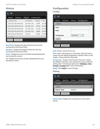 44
Chapter 10: User/Guest DetailsUniFi®
Controller User Guide
Ubiquiti Networks, Inc.
History
Date/Time  Displays the date and time the user first
connected to the Access Point.
Duration  Displays the length of time the user was
connected to the Access Point.
Down  Displays the amount of data downloaded by the
user during the session.
Up  Displays the amount of data uploaded by the user
during the session.
Configuration
Config
Alias  Enter a name for the user.
Note  Enter a description or comments. Once the note is
saved, the user will be designated a “Noted” client on the
Insight > Known Wireless Clients tab.
Usergroups  Assign a User Group to the user, or keep
the default, Automatic. User Groups are set up under the
Settings tab > User Groups option (see “Settings > User
Groups” on page 13 for more information).
Apply  Click Apply to save changes.
Debug
Device Type  Displays the manufacturer of the client
device.
 
