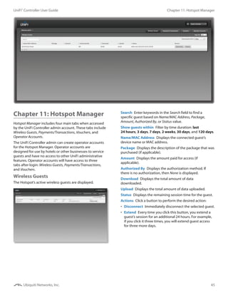 45
Chapter 11: Hotspot ManagerUniFi®
Controller User Guide
Ubiquiti Networks, Inc.
Chapter 11: Hotspot Manager
Hotspot Manager includes four main tabs when accessed
by the UniFi Controller admin account. These tabs include
Wireless Guests, Payments/Transactions, Vouchers, and
Operator Accounts.
The UniFi Controller admin can create operator accounts
for the Hotspot Manager. Operator accounts are
designed for use by hotels or other businesses to service
guests and have no access to other UniFi administrative
features. Operator accounts will have access to three
tabs after login: Wireless Guests, Payments/Transactions,
and Vouchers.
Wireless Guests
The Hotspot’s active wireless guests are displayed.
 
Search  Enter keywords in the Search field to find a
specific guest based on Name/MAC Address, Package,
Amount, Authorized By, or Status value.
Show guests within  Filter by time duration: last
24 hours, 3 days, 7 days, 2 weeks, 30 days, and 120 days.
Name/MAC Address  Displays the connected guest’s
device name or MAC address.
Package  Displays the description of the package that was
purchased (if applicable).
Amount  Displays the amount paid for access (if
applicable).
Authorized By  Displays the authorization method. If
there is no authorization, then None is displayed.
Download  Displays the total amount of data
downloaded.
Upload  Displays the total amount of data uploaded.
Status  Displays the remaining session time for the guest.
Actions  Click a button to perform the desired action:
•	 Disconnect  Immediately disconnect the selected guest.
•	 Extend  Every time you click this button, you extend a
guest’s session for an additional 24 hours. For example,
if you click it three times, you will extend guest access
for three more days.
 