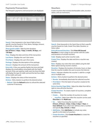 46
Chapter 11: Hotspot ManagerUniFi®
Controller User Guide
Ubiquiti Networks, Inc.
Payments/Transactions 
The Hotspot’s payments and transactions are displayed.
Search  Enter keywords in the Search field to find a
specific voucher based on Time, Name, Package, Amount,
Extra Info, or Status value.
Show guests within  Filter by time duration:
last 24 hours, 3 days, 7 days, 2 weeks, 30 days, and
120 days.
Time  Displays the date and time of the transaction.
Last Name  Displays the user’s last name.
First Name  Displays the user’s first name.
Package  Displays the description of the package.
Amount  Displays the amount of the transaction.
Extra Info  If the user paid by PayPal, the Extra Info field
displays the email address associated with the PayPal
account. If the user paid by credit card, the Extra Info field
will display the type of credit card and the last four digits
of the credit card used.
Status  Displays the status of the transaction.
Actions  Click a button to perform the desired action:
•	 Refund  Click the Refund button to refund the selected
customer if necessary.
Vouchers
Create vouchers that include distributable codes, duration
values, and use restrictions.
Search  Enter keywords in the Search box to find a specific
voucher based on Code, Create Time, Note, Duration, or
Status value.
Print all Unused Vouchers  Click Print All Unused
Vouchers to send a page to your printer with the codes
and durations of unused vouchers.
Code  Displays each active voucher code.
Create Time  Displays the date and time a voucher was
created.
Note  Displays any notes that were added using the Add
Notes option during voucher creation.
Duration  Displays the duration of minutes, hours, or days
that the voucher enables the user to access the Internet.
Status  Indicates whether the voucher is valid for a single
use or multiple uses.
Actions  Click a button to perform the desired action:
•	 Revoke  Immediately deactivate the selected voucher.
•	 Print Batch  Print the batch of vouchers created at the
same time.
Active Voucher Page Slider  Adjust the slider from left to
right to view all Active Vouchers.
Create Vouchers  To create a batch of vouchers, complete
the following:
•	 Create __  Enter the number of vouchers to create.
•	 __ vouchers  Select how often the voucher can be used:
One-time or for Multi-use.
•	 for __  Select how long the voucher is valid:
8 hours, 24 hours, 2 days, 3 days, 4 days, 7 days, or
User‑defined. If you select User-defined, enter a number
and specify day, minute, or hour.
•	 Add Notes  Click Add Notes to include any notes
specific to this batch of vouchers.
•	 Create Vouchers  Click Create Vouchers to create the
vouchers as specified.
 