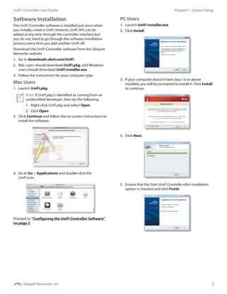 2
Chapter 1: System SetupUniFi®
Controller User Guide
Ubiquiti Networks, Inc.
Software Installation
The UniFi Controller software is installed just once when
you initially create a UniFi network. UniFi APs can be
added at any time through the controller interface but
you do not need to go through the software installation
process every time you add another UniFi AP.
Download the UniFi Controller software from the Ubiquiti
Networks website.
1.	 Go to downloads.ubnt.com/UniFi.
2.	 Mac users should download UniFi.pkg, and Windows
users should download UniFi-installer.exe.
3.	 Follow the instructions for your computer type.
Mac Users
1.	 Launch UniFi.pkg.
Note: If UniFi.pkg is identified as coming from an
unidentified developer, then do the following:
1.	 Right-click UniFi.pkg and select Open.
2.	 Click Open.
3.	 Click Continue and follow the on-screen instructions to
install the software.
4.	 Go to Go > Applications and double-click the
UniFi icon.
Proceed to ”Configuring the UniFi Controller Software”
on page 3.
PC Users
1.	 Launch UniFi-installer.exe.
2.	 Click Install.
3.	 If your computer doesn’t have Java 1.6 or above
installed, you will be prompted to install it. Click Install
to continue.
4.	 Click Next.
5.	 Ensure that the Start UniFi Controller after installation
option is checked and click Finish.
 