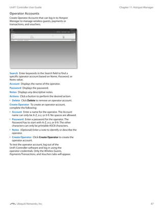 47
Chapter 11: Hotspot ManagerUniFi®
Controller User Guide
Ubiquiti Networks, Inc.
Operator Accounts 
Create Operator Accounts that can log in to Hotspot
Manager to manage wireless guests, payments or
transactions, and vouchers.
Search  Enter keywords in the Search field to find a
specific operator account based on Name, Password, or
Notes value.
Account  Displays the name of the operator.
Password  Displays the password.
Notes  Displays any descriptive notes.
Actions  Click a button to perform the desired action:
•	 Delete  Click Delete to remove an operator account.
Create Operator  To create an operator account,
complete the following:
•	 Account  Enter a name for the operator. The Account
name can only be A-Z, a-z, or 0-9. No spaces are allowed.
•	 Password  Enter a password for the operator. The
Password has to start with A-Z, a-z, or 0-9. The other
characters can only be printable ASCII characters.
•	 Notes  (Optional) Enter a note to identify or describe the
operator.
•	 Create Operator  Click Create Operator to create the
operator account.
To test the operator account, log out of the
UniFi Controller software and log in using the
operator credentials. Only the Wireless Guests,
Payments/Transactions, and Vouchers tabs will appear.
 