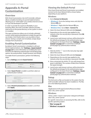 48
Appendix A: Portal CustomizationUniFi®
Controller User Guide
Ubiquiti Networks, Inc.
Appendix A: Portal
Customization
Overview
With Portal Customization, the UniFi Controller software
allows complete branding of a portal implementation,
allowing you to “white label” your wireless Internet service
as if you had developed it yourself.
In order to provide the maximum flexibility in your
branding effort, the UniFi Controller software provides
total access to the portal directory on the system in which
it is installed.
This open architecture allows you to include unlimited
content while keeping development simple through the
use of plain .html (hand code or use any editor of your
choice). Testing is simple and immediate; simply reload
changes from any browser.
Enabling Portal Customization
By default, Portal Customization is disabled in all Guest
Portal implementations. See “Settings > Guest Control”
on page 10 for more information on enabling the Guest
Portal for the following authentication and landing page
options: No authentication, Simple Password, and Hotspot.
To enable Portal Customization, perform the following
steps:
1.	 Go to Settings and click Guest Control.
2.	 Select Guest Portal to enable it, and then select an
authentication method.
3.	 Select Portal Customization to enable it, and then
click Apply.
Viewing the Default Portal
Once Guest Portal and Portal Customization are enabled,
connect to the Guest Network SSID as shown below,
depending on your platform.
Windows
1.	 Go to Connect to Network.
-- Windows 8  Go to the Settings menu and click the
Network icon.
-- Windows 7  Right-click the Network icon.
-- Windows Vista  Go to Start > Connect To.
2.	 Select the Guest Network SSID and click Connect.
3.	 Depending on the security type applied to the
network, enter the security key or password. Click OK
or Connect.
4.	 Launch your web browser and you will be directed to
the default portal page for the authentication type
configured on the Guest Portal (see “Settings > Guest
Control” on page 10 for screenshots of default
portal pages by authentication method).
Mac
1.	 Click the AirPort icon in the menu bar (top right
side of the screen).
2.	 Select the Guest Network SSID and click Connect.
3.	 Depending on the security type applied to the
network, enter the security key or password. Click OK.
4.	 Once connected, the AirPort icon will change from
gray to solid black. The number of black lines indicates
the signal strength.
5.	 Launch your web browser and you will be directed to
the default portal page for the authentication type
configured on the Guest Portal (see “Settings > Guest
Control” on page 10 for screenshots of default
portal pages by authentication method).
Setup
The html and css files are located on the system that the
UniFi Controller software has been installed on. The files
are in the following locations:
Mac
/Applications/UniFi.app/Contents/Resources/data/
sites/<site_name>/portal
Windows
<Drive_Letter>:Users<Username>Ubiquiti UniFidata
sites<site_name>portal
For specific instructions on accessing the files, refer to the
specific operating system:
•	 “Mac” on page 49
•	 “Windows” on page 50
 