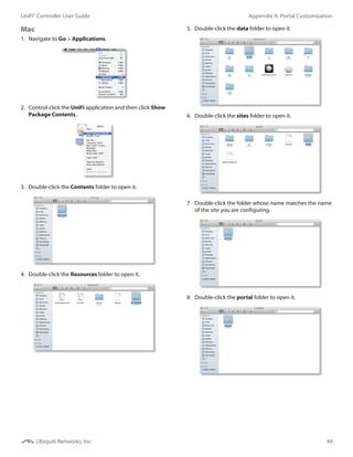 49
Appendix A: Portal CustomizationUniFi®
Controller User Guide
Ubiquiti Networks, Inc.
Mac
1.	 Navigate to Go > Applications.
2.	 Control-click the UniFi application and then click Show
Package Contents.
3.	 Double-click the Contents folder to open it.
4.	 Double-click the Resources folder to open it.
5.	 Double-click the data folder to open it.
6.	 Double-click the sites folder to open it.
7.	 Double-click the folder whose name matches the name
of the site you are configuring.
8.	 Double-click the portal folder to open it.
 